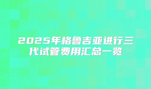 2025年格鲁吉亚进行三代试管费用汇总一览