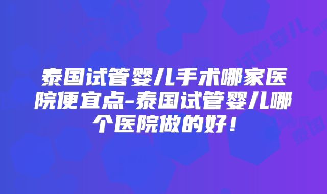 泰国试管婴儿手术哪家医院便宜点-泰国试管婴儿哪个医院做的好！