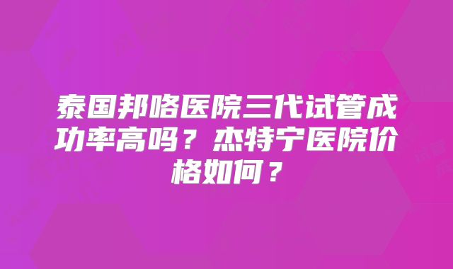 泰国邦咯医院三代试管成功率高吗？杰特宁医院价格如何？