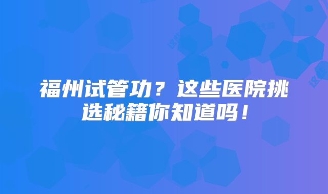 福州试管功？这些医院挑选秘籍你知道吗！