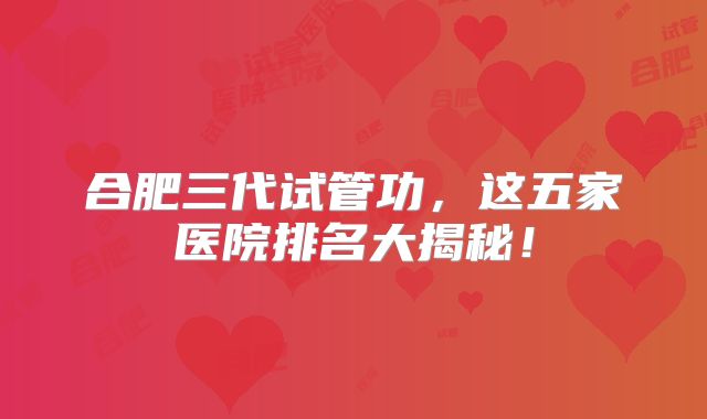 合肥三代试管功，这五家医院排名大揭秘！