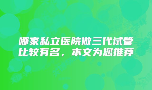 哪家私立医院做三代试管比较有名,本文为您推荐