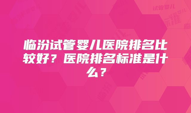 临汾试管婴儿医院排名比较好？医院排名标准是什么？
