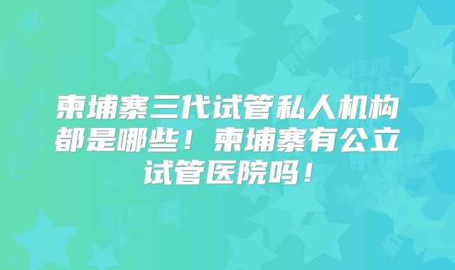 柬埔寨三代试管私人机构都是哪些!柬埔寨有公立试管医院吗!