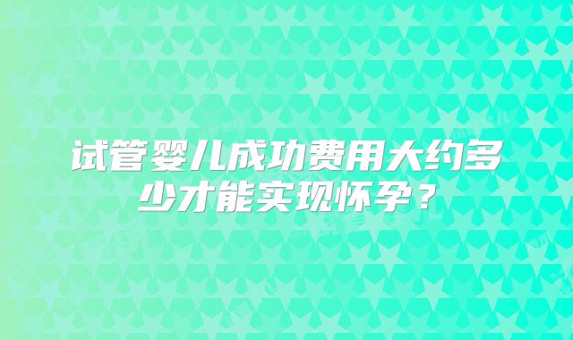 试管婴儿成功费用大约多少才能实现怀孕？