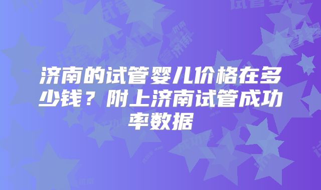 济南的试管婴儿价格在多少钱?附上济南试管成功率数据
