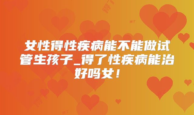 女性得性疾病能不能做试管生孩子_得了性疾病能治好吗女!