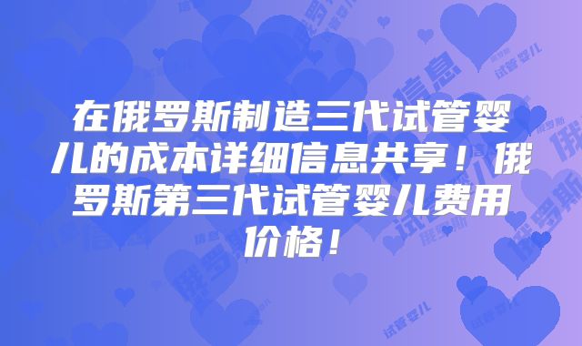 在俄罗斯制造三代试管婴儿的成本详细信息共享!俄罗斯第三代试管婴儿费用价格!