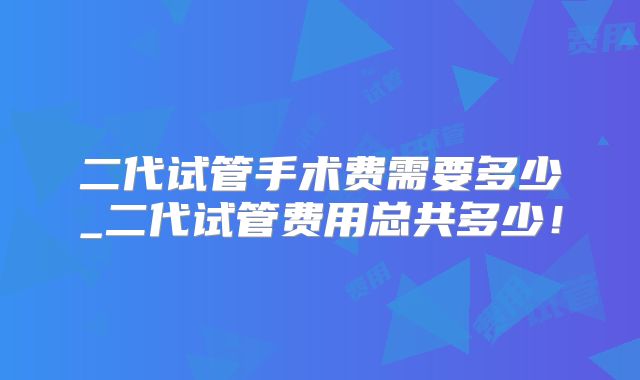 二代试管手术费需要多少_二代试管费用总共多少!
