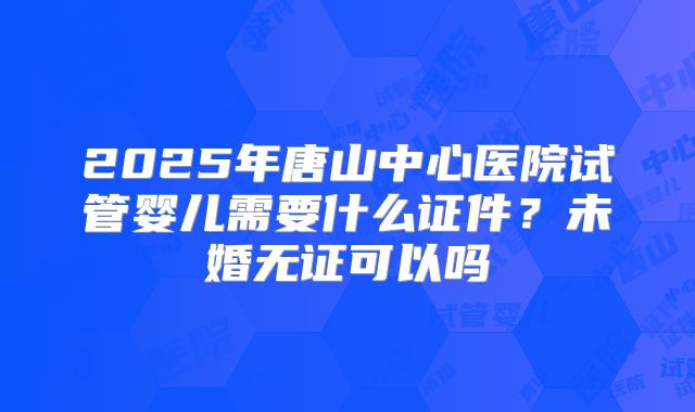 2025年唐山中心医院试管婴儿需要什么证件？未婚无证可以吗