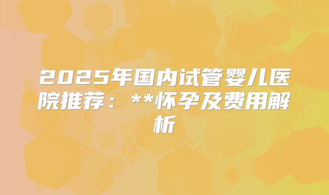 2025年国内试管婴儿医院推荐：**怀孕及费用解析