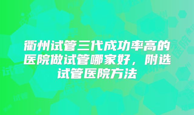 衢州试管三代成功率高的医院做试管哪家好,附选试管医院方法