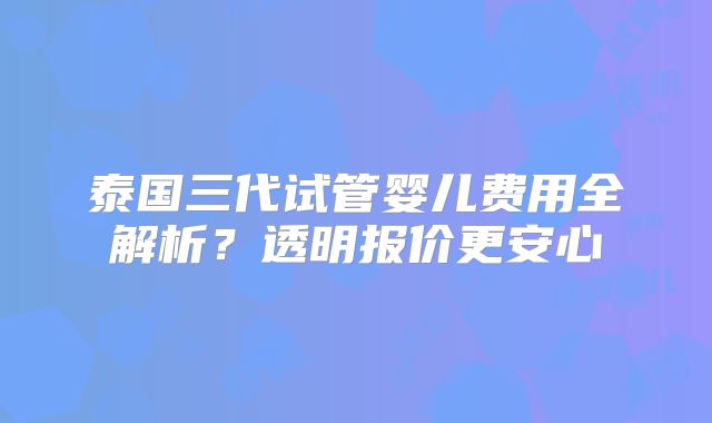 泰国三代试管婴儿费用全解析？透明报价更安心