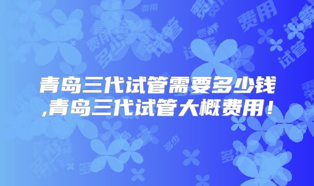 青岛三代试管需要多少钱,青岛三代试管大概费用！