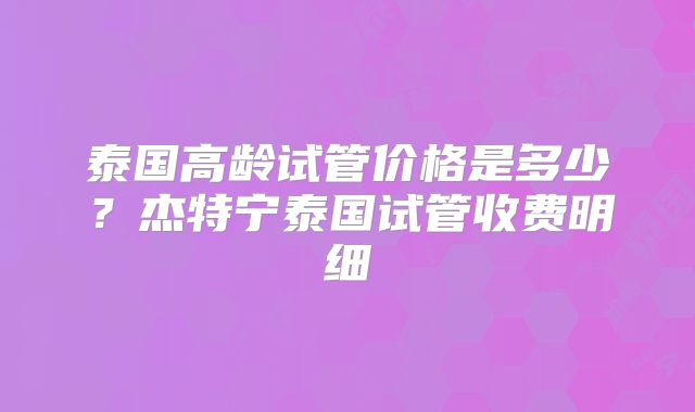 泰国高龄试管价格是多少？杰特宁泰国试管收费明细