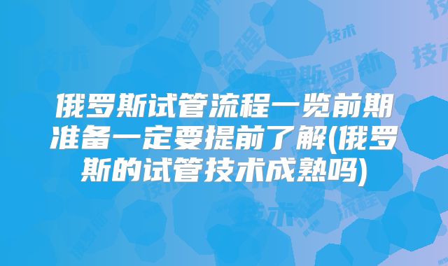 俄罗斯试管流程一览前期准备一定要提前了解(俄罗斯的试管技术成熟吗)