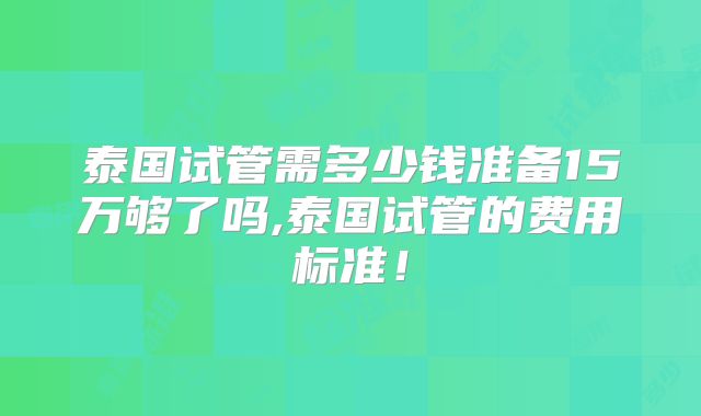泰国试管需多少钱准备15万够了吗,泰国试管的费用标准！