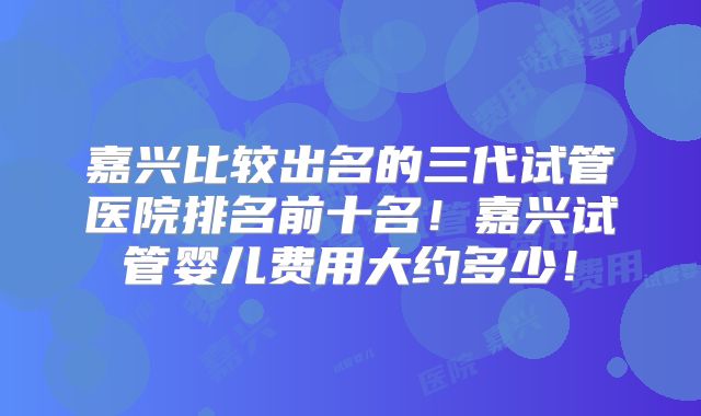 嘉兴比较出名的三代试管医院排名前十名！嘉兴试管婴儿费用大约多少！