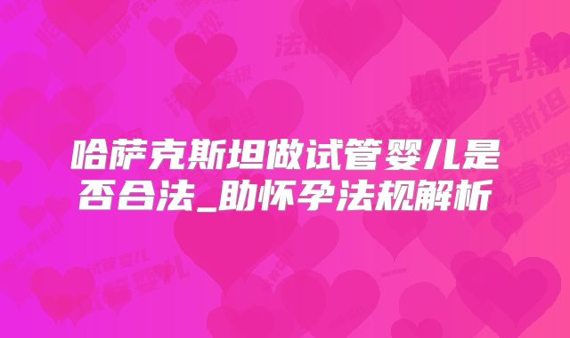 哈萨克斯坦做试管婴儿是否合法_助怀孕法规解析