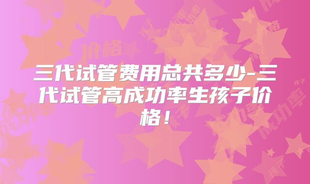 三代试管费用总共多少-三代试管高成功率生孩子价格！