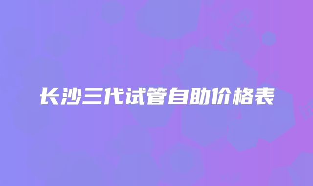 长沙三代试管自助价格表