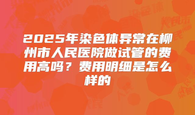 2025年染色体异常在柳州市人民医院做试管的费用高吗?费用明细是怎么样的