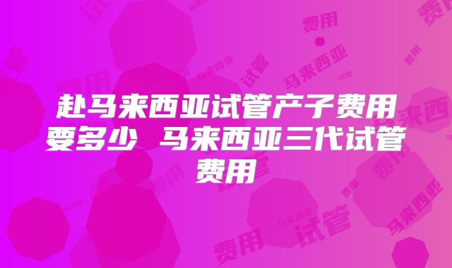 赴马来西亚试管产子费用要多少 马来西亚三代试管费用