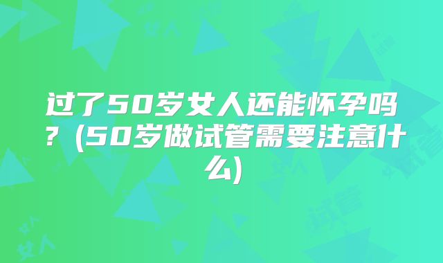 过了50岁女人还能怀孕吗?(50岁做试管需要注意什么)