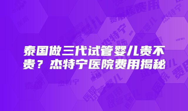 泰国做三代试管婴儿贵不贵?杰特宁医院费用揭秘