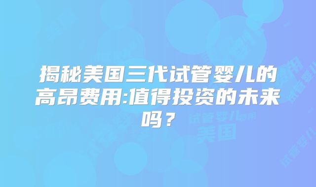 揭秘美国三代试管婴儿的高昂费用:值得投资的未来吗?