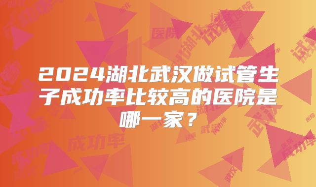 2024湖北武汉做试管生子成功率比较高的医院是哪一家?