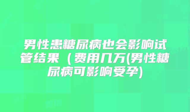 男性患糖尿病也会影响试管结果（费用几万(男性糖尿病可影响受孕)