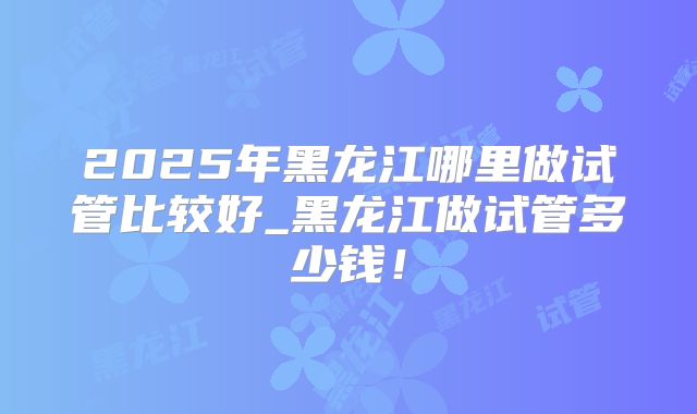 2025年黑龙江哪里做试管比较好_黑龙江做试管多少钱！