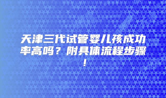 天津三代试管婴儿孩成功率高吗？附具体流程步骤！