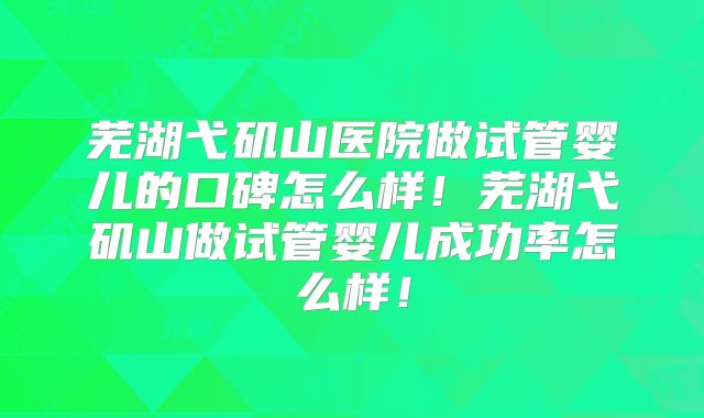 芜湖弋矶山医院做试管婴儿的口碑怎么样！芜湖弋矶山做试管婴儿成功率怎么样！