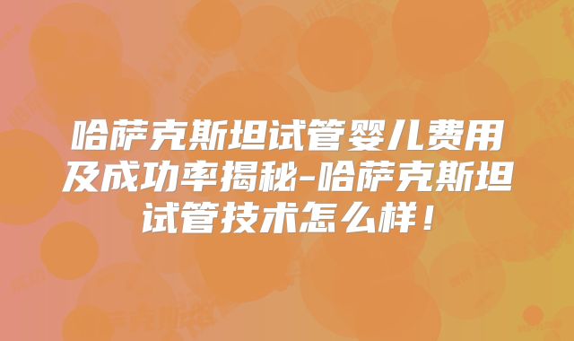 哈萨克斯坦试管婴儿费用及成功率揭秘-哈萨克斯坦试管技术怎么样！