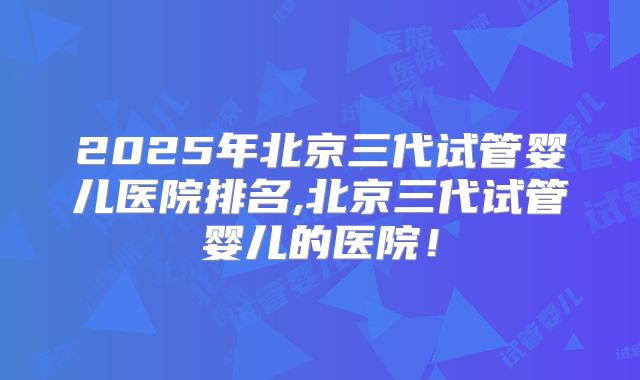 2025年北京三代试管婴儿医院排名,北京三代试管婴儿的医院!