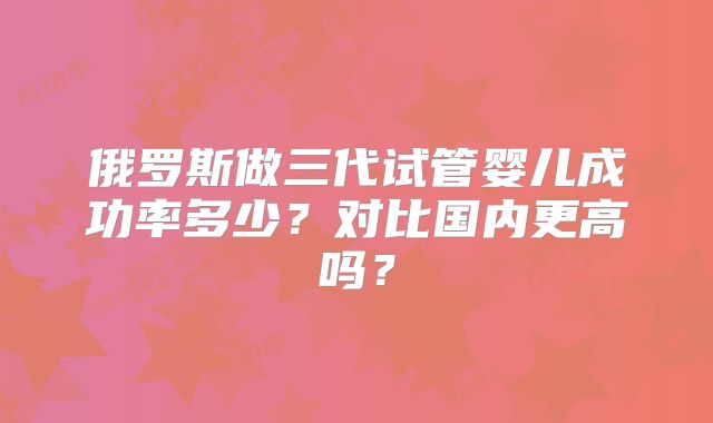 俄罗斯做三代试管婴儿成功率多少?对比国内更高吗?