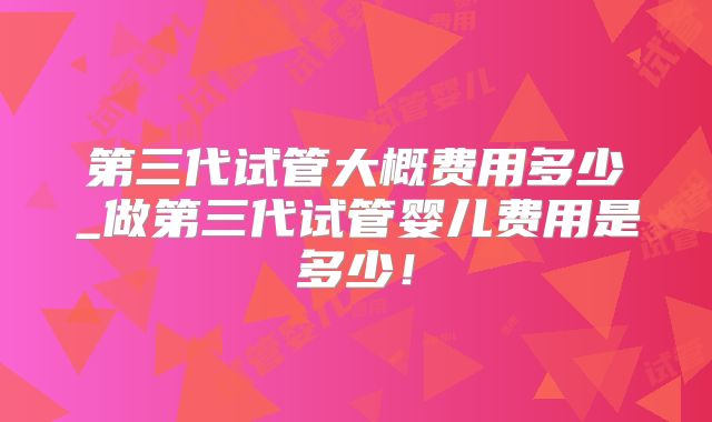 第三代试管大概费用多少_做第三代试管婴儿费用是多少!