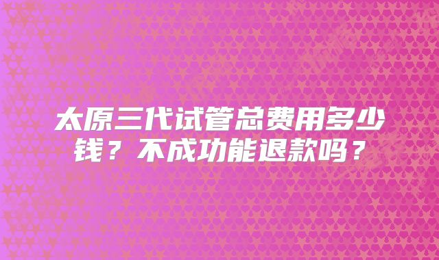太原三代试管总费用多少钱?不成功能退款吗?