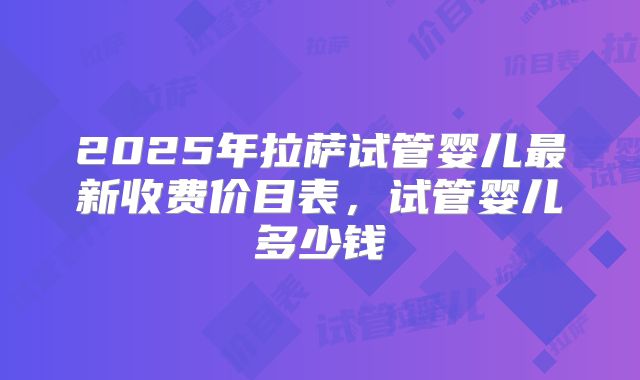 2025年拉萨试管婴儿最新收费价目表，试管婴儿多少钱