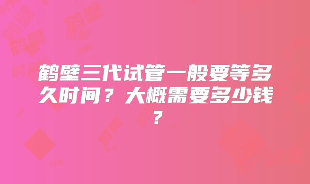 鹤壁三代试管一般要等多久时间？大概需要多少钱？