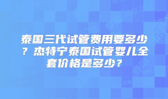 泰国三代试管费用要多少？杰特宁泰国试管婴儿全套价格是多少？