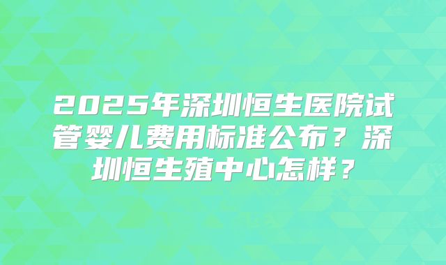 2025年深圳恒生医院试管婴儿费用标准公布?深圳恒生殖中心怎样?