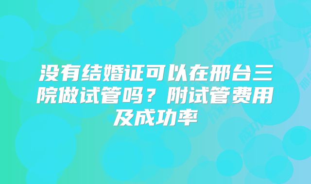 没有结婚证可以在邢台三院做试管吗？附试管费用及成功率