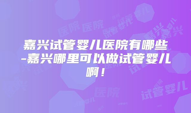 嘉兴试管婴儿医院有哪些-嘉兴哪里可以做试管婴儿啊!