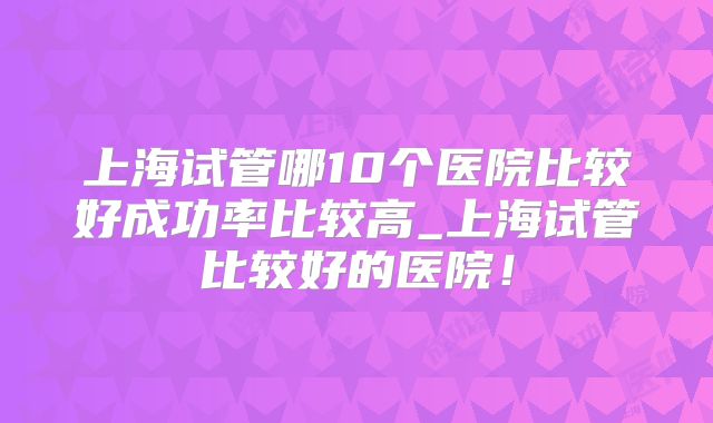 上海试管哪10个医院比较好成功率比较高_上海试管比较好的医院!