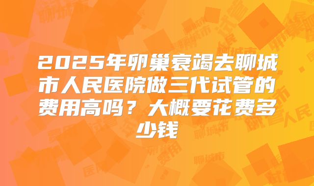 2025年卵巢衰竭去聊城市人民医院做三代试管的费用高吗？大概要花费多少钱