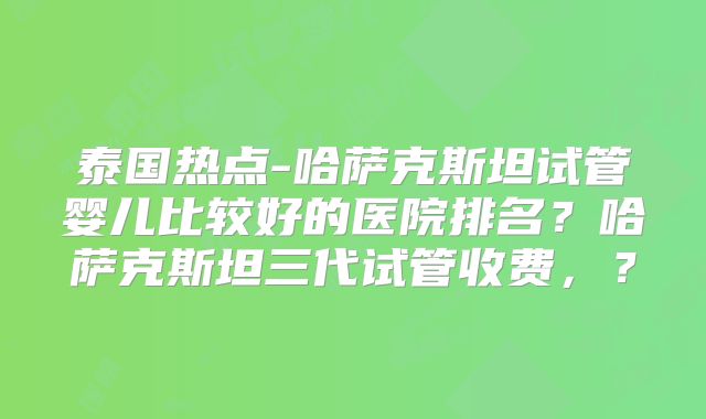 泰国热点-哈萨克斯坦试管婴儿比较好的医院排名？哈萨克斯坦三代试管收费，？