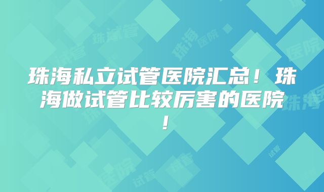 珠海私立试管医院汇总!珠海做试管比较厉害的医院!